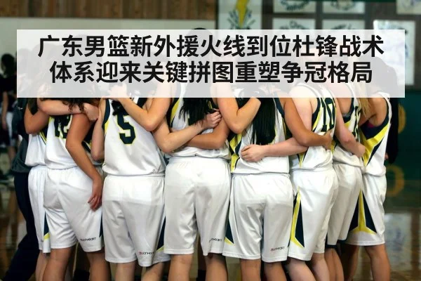 广东男篮新外援火线到位杜锋战术体系迎来关键拼图重塑争冠格局
